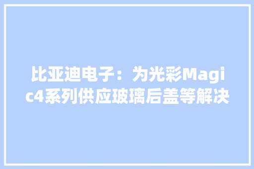 比亚迪电子：为光彩Magic4系列供应玻璃后盖等解决筹划 比亚迪电子：为光彩Magic4系列供应玻璃后盖等解决筹划 智能家居