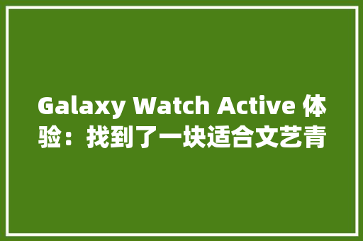 Galaxy Watch Active 体验：找到了一块适合文艺青年戴的智好手表 Galaxy Watch Active 体验：找到了一块适合文艺青年戴的智好手表 智能家居