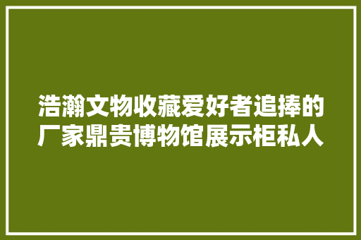 浩瀚文物收藏爱好者追捧的厂家鼎贵博物馆展示柜私人定制公司 浩瀚文物收藏爱好者追捧的厂家鼎贵博物馆展示柜私人定制公司 互联通信