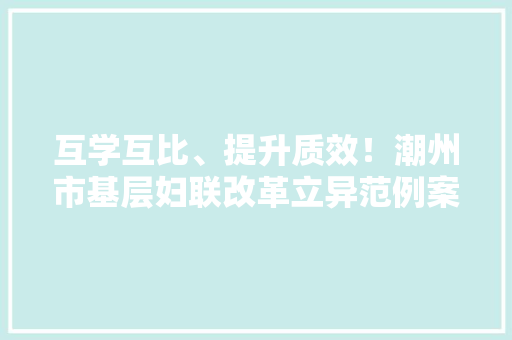 互学互比、提升质效！潮州市基层妇联改革立异范例案例新鲜出炉 互学互比、提升质效！潮州市基层妇联改革立异范例案例新鲜出炉 互联通信