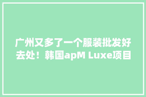 广州又多了一个服装批发好去处！韩国apM Luxe项目试业