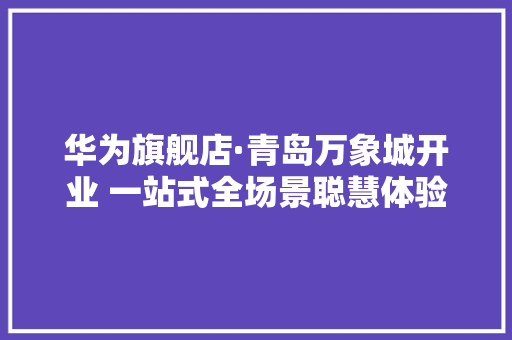 华为旗舰店·青岛万象城开业 一站式全场景聪慧体验 华为旗舰店·青岛万象城开业 一站式全场景聪慧体验 智能家居