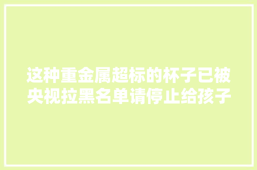 这种重金属超标的杯子已被央视拉黑名单请停止给孩子运用 这种重金属超标的杯子已被央视拉黑名单请停止给孩子运用 智能家居