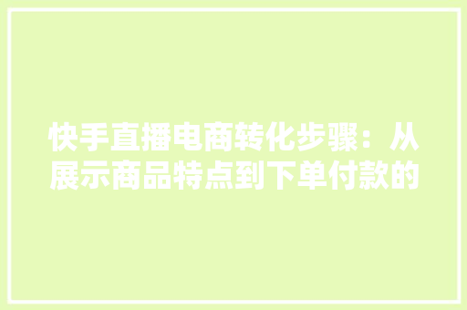 快手直播电商转化步骤：从展示商品特点到下单付款的5大年夜步骤