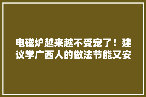 电磁炉越来越不受宠了！建议学广西人的做法节能又安然 电磁炉越来越不受宠了！建议学广西人的做法节能又安然 互联通信
