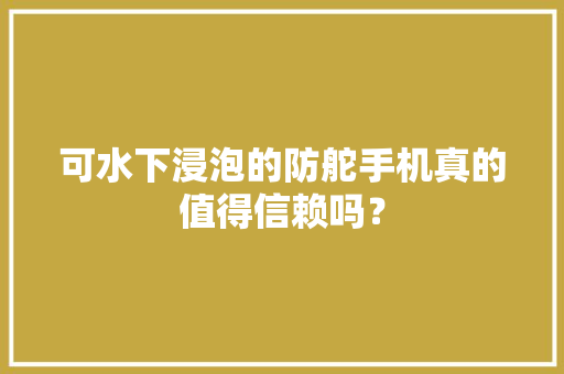 可水下浸泡的防舵手机真的值得信赖吗？ 可水下浸泡的防舵手机真的值得信赖吗？ 智能科技