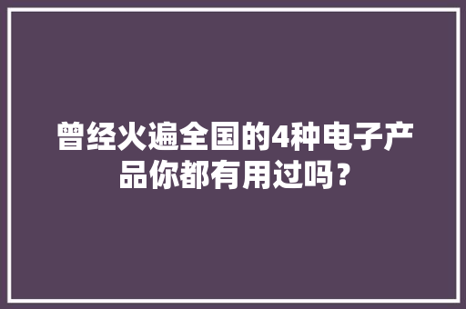 曾经火遍全国的4种电子产品你都有用过吗？
