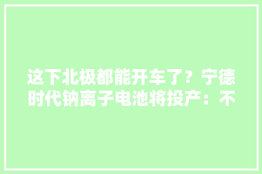这下北极都能开车了？宁德时代钠离子电池将投产：不惧低温气候 这下北极都能开车了？宁德时代钠离子电池将投产：不惧低温气候 人工智能