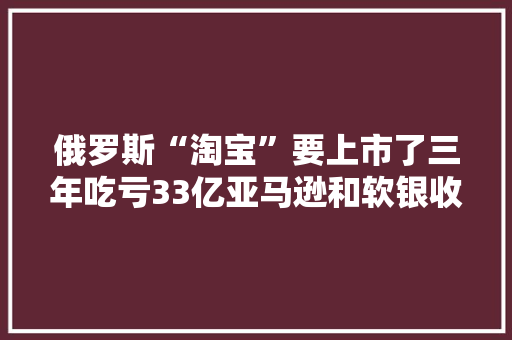 俄罗斯“淘宝”要上市了三年吃亏33亿亚马逊和软银收购遭拒 俄罗斯“淘宝”要上市了三年吃亏33亿亚马逊和软银收购遭拒 互联通信
