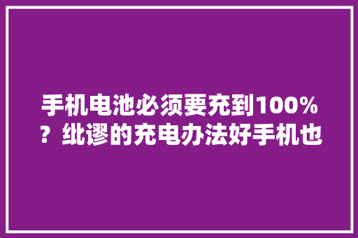 手机电池必须要充到100%？纰谬的充电办法好手机也用不了两年 手机电池必须要充到100%？纰谬的充电办法好手机也用不了两年 互联通信