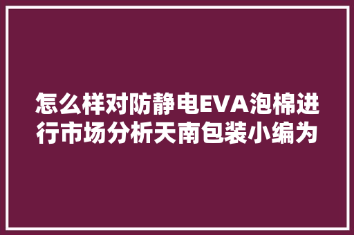 怎么样对防静电EVA泡棉进行市场分析天南包装小编为您解答