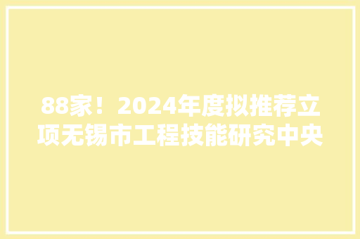 88家！2024年度拟推荐立项无锡市工程技能研究中央名单