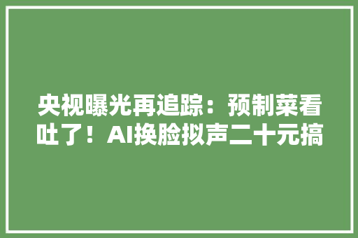 央视曝光再追踪：预制菜看吐了！AI换脸拟声二十元搞定主板机背后黑灰产