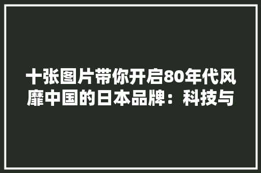 十张图片带你开启80年代风靡中国的日本品牌：科技与潮流新时代