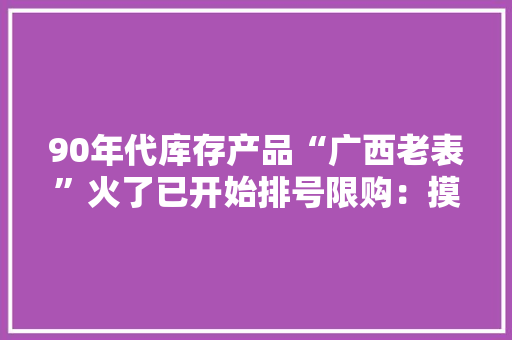 90年代库存产品“广西老表”火了已开始排号限购：摸不着头脑