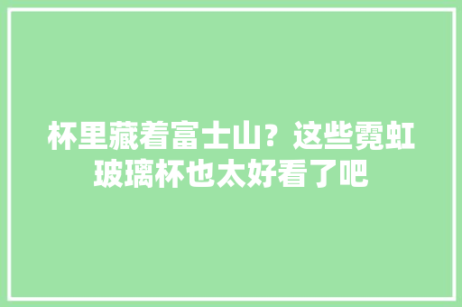 杯里藏着富士山？这些霓虹玻璃杯也太好看了吧 杯里藏着富士山？这些霓虹玻璃杯也太好看了吧 智能家居