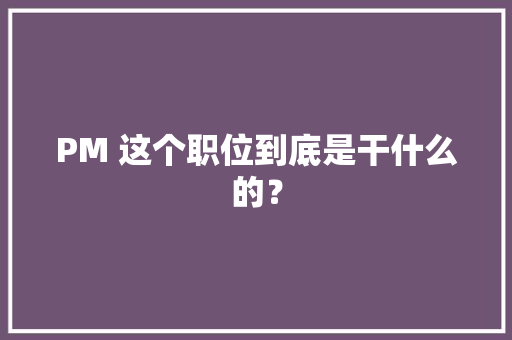PM 这个职位到底是干什么的？ PM 这个职位到底是干什么的？ 互联通信