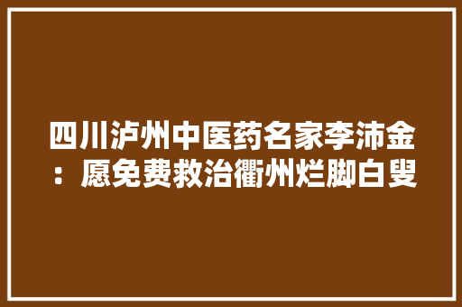 四川泸州中医药名家李沛金：愿免费救治衢州烂脚白叟 四川泸州中医药名家李沛金：愿免费救治衢州烂脚白叟 互联通信