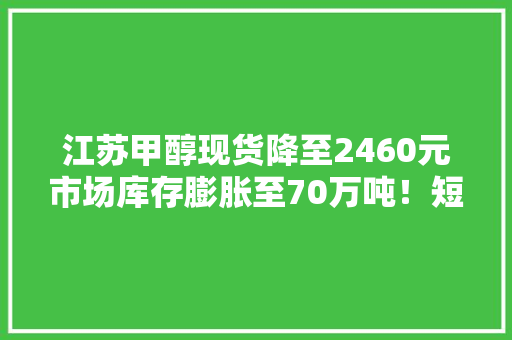 江苏甲醇现货降至2460元市场库存膨胀至70万吨！短期内投资者当心走低趋势