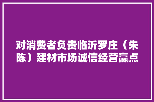对消费者负责临沂罗庄（朱陈）建材市场诚信经营赢点赞