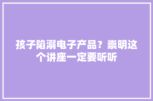 孩子陷溺电子产品？崇明这个讲座一定要听听