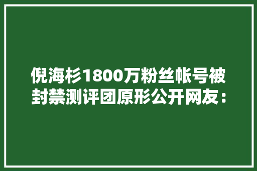 倪海杉1800万粉丝帐号被封禁测评团原形公开网友：羊毛薅错了