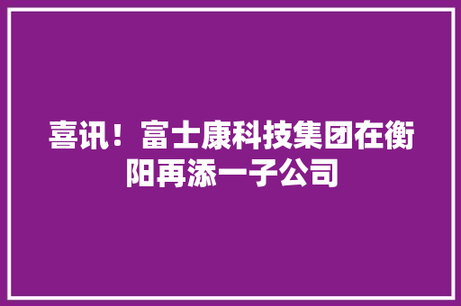 喜讯！富士康科技集团在衡阳再添一子公司