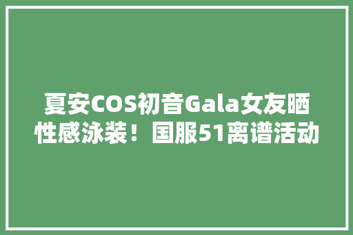 夏安COS初音Gala女友晒性感泳装！国服51离谱活动：送50蓝精华精辟
