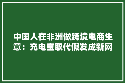 中国人在非洲做跨境电商生意：充电宝取代假发成新网红