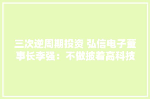 三次逆周期投资 弘信电子董事长李强：不做披着高科技光环的代工厂
