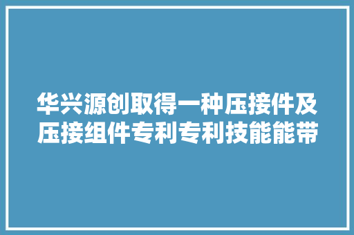 华兴源创取得一种压接件及压接组件专利专利技能能带动电连接件沿竖直倾向运动并以水平倾向为轴迁徙改变来调节所述电连接件与待测产品的相对位置以实现电连接件与待测产品之间的对位并压接导通