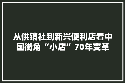 从供销社到新兴便利店看中国街角“小店”70年变革