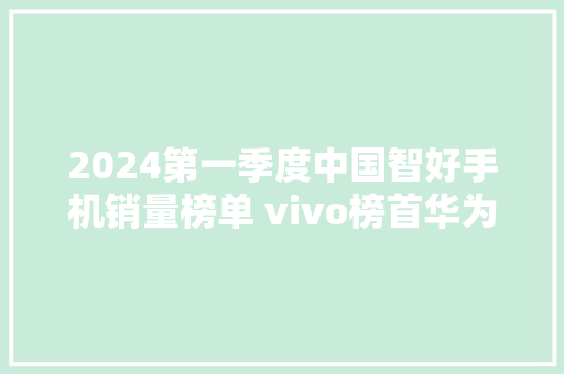 2024第一季度中国智好手机销量榜单 vivo榜首华为即将超越苹果