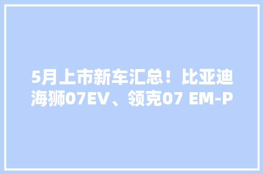 5月上市新车汇总！比亚迪海狮07EV、领克07 EM-P…卷王扎堆了？