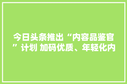 今日头条推出“内容品鉴官”计划 加码优质、年轻化内容培植