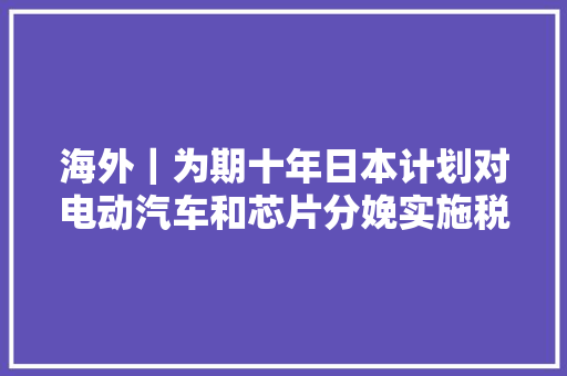 海外｜为期十年日本计划对电动汽车和芯片分娩实施税收减免