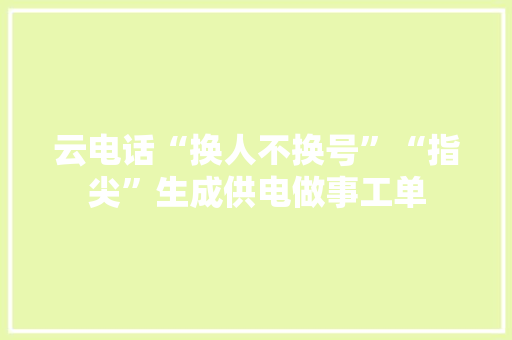云电话“换人不换号”“指尖”生成供电做事工单