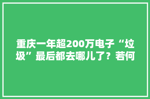 重庆一年超200万电子“垃圾”最后都去哪儿了？若何“变废为宝”？