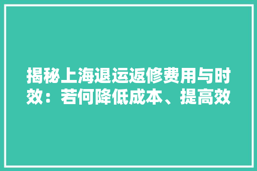 揭秘上海退运返修费用与时效：若何降低成本、提高效率？