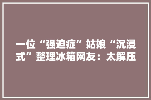 一位“强迫症”姑娘“沉浸式”整理冰箱网友：太解压太治愈