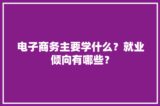 电子商务主要学什么？就业倾向有哪些？ 电子商务主要学什么？就业倾向有哪些？ 人工智能