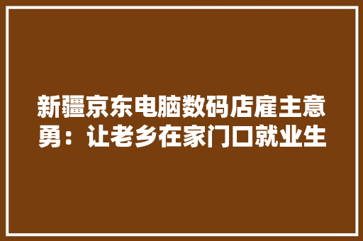 新疆京东电脑数码店雇主意勇：让老乡在家门口就业生活有奔头