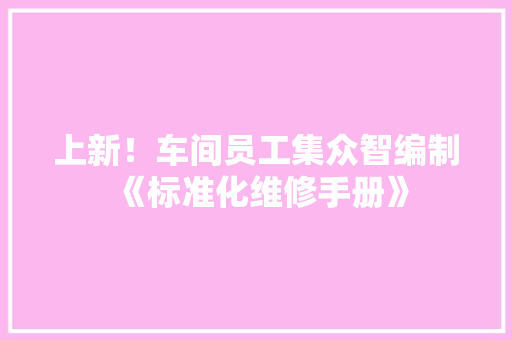 上新！车间员工集众智编制《标准化维修手册》