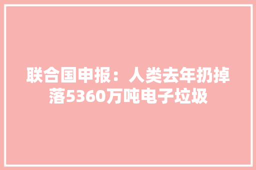 联合国申报：人类去年扔掉落5360万吨电子垃圾