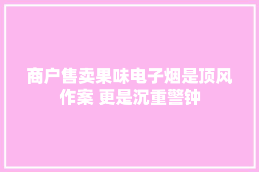 商户售卖果味电子烟是顶风作案 更是沉重警钟 商户售卖果味电子烟是顶风作案 更是沉重警钟 智能家居
