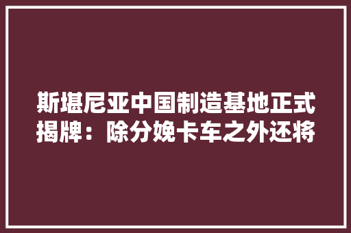斯堪尼亚中国制造基地正式揭牌：除分娩卡车之外还将投资建立研发部门 斯堪尼亚中国制造基地正式揭牌：除分娩卡车之外还将投资建立研发部门 人工智能