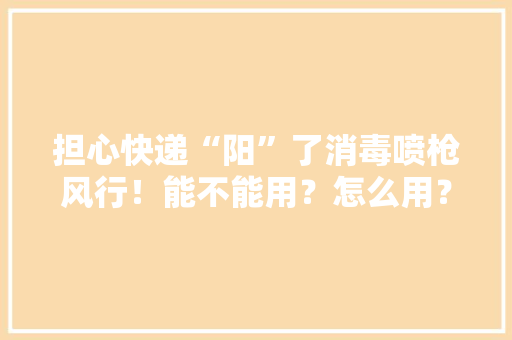 担心快递“阳”了消毒喷枪风行！能不能用？怎么用？一篇说清楚