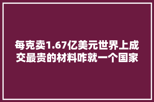 每克卖1.67亿美元世界上成交最贵的材料咋就一个国家在分娩？