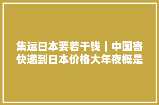 集运日本要若干钱｜中国寄快递到日本价格大年夜概是若干