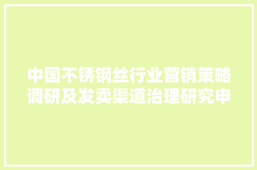 中国不锈钢丝行业营销策略调研及发卖渠道治理研究申报